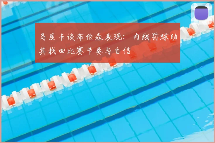 乌度卡谈布伦森表现:内线罚球助其找回比赛节奏与自信