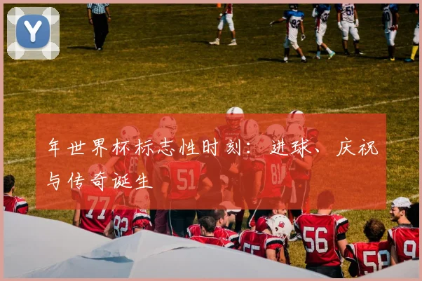 年世界杯标志性时刻：进球、庆祝与传奇诞生