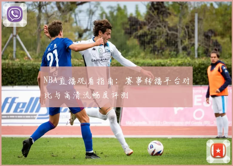 NBA直播观看指南：赛事转播平台对比与高清流畅度评测