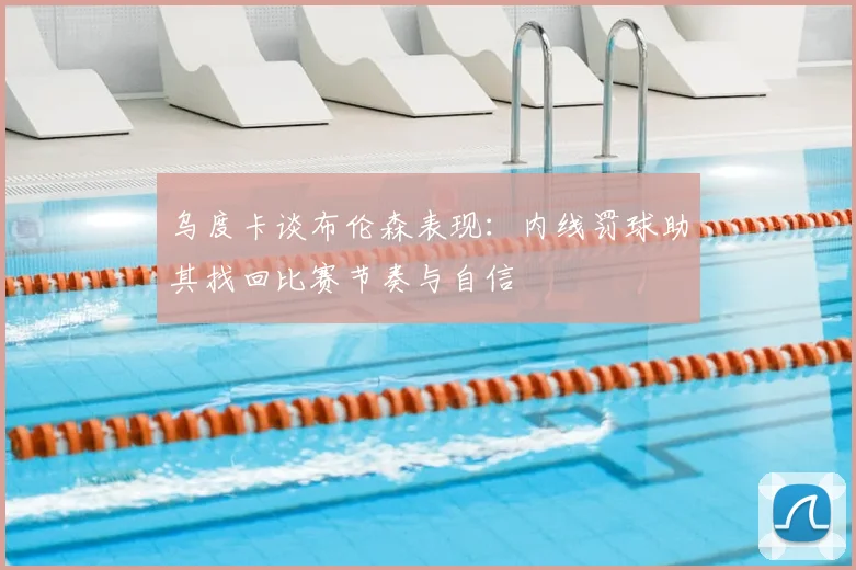 乌度卡谈布伦森表现：内线罚球助其找回比赛节奏与自信