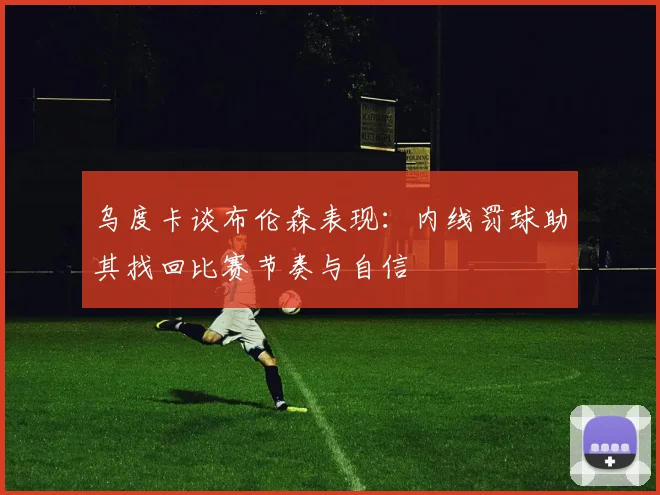 乌度卡谈布伦森表现：内线罚球助其找回比赛节奏与自信