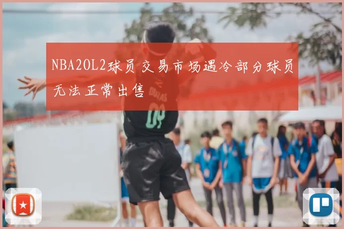 NBA2OL2球员交易市场遇冷部分球员无法正常出售
