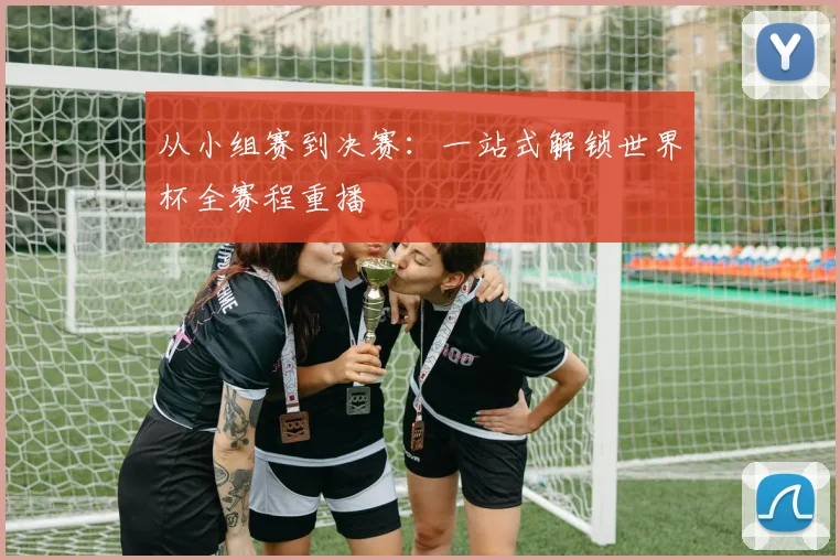 从小组赛到决赛：一站式解锁世界杯全赛程重播