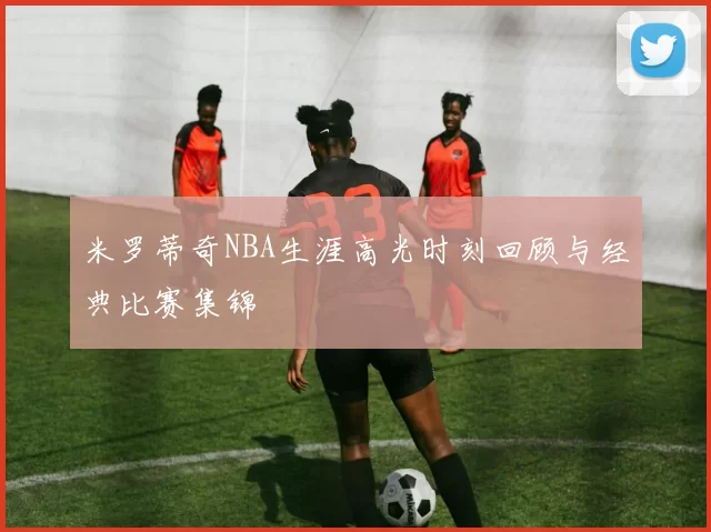 米罗蒂奇NBA生涯高光时刻回顾与经典比赛集锦