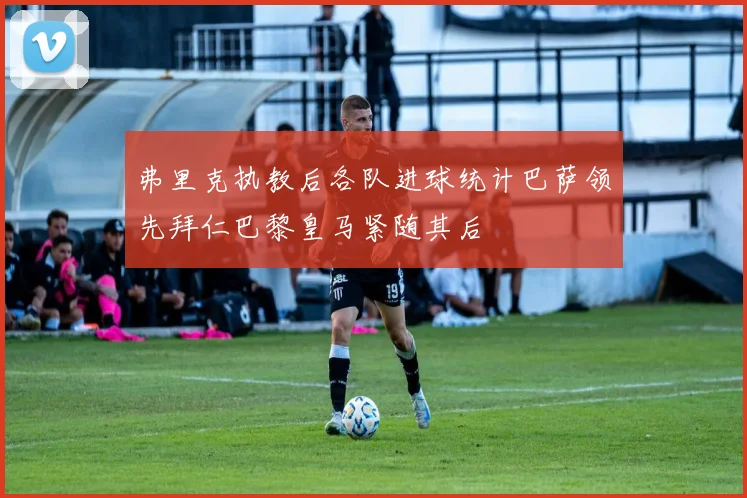 弗里克执教后各队进球统计巴萨领先拜仁巴黎皇马紧随其后