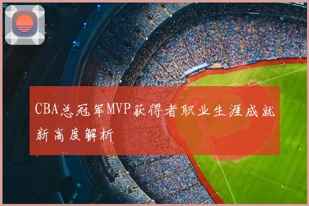 CBA总冠军MVP获得者职业生涯成就新高度解析