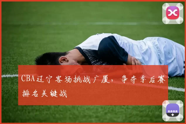 CBA辽宁客场挑战广厦，争夺季后赛排名关键战