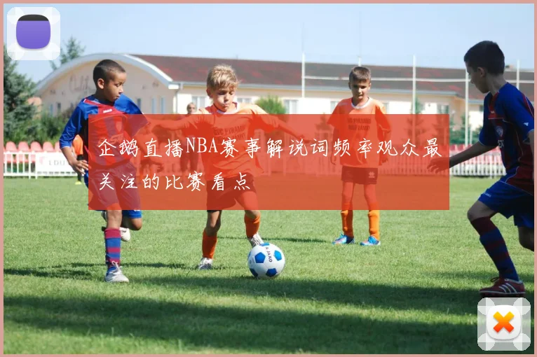 企鹅直播NBA赛事解说词频率观众最关注的比赛看点