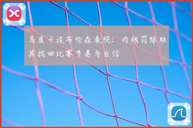 乌度卡谈布伦森表现:内线罚球助其找回比赛节奏与自信