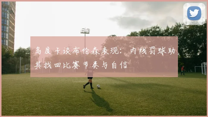 乌度卡谈布伦森表现:内线罚球助其找回比赛节奏与自信