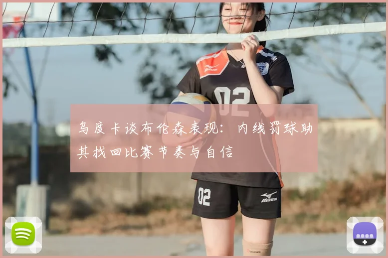 乌度卡谈布伦森表现：内线罚球助其找回比赛节奏与自信