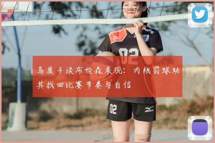 乌度卡谈布伦森表现：内线罚球助其找回比赛节奏与自信