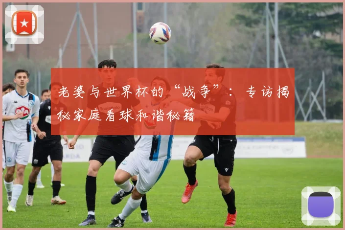 老婆与世界杯的“战争”：专访揭秘家庭看球和谐秘籍