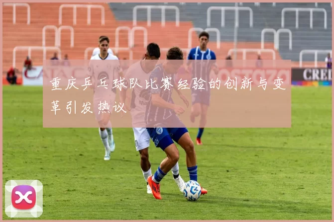 重庆乒乓球队比赛经验的创新与变革引发热议