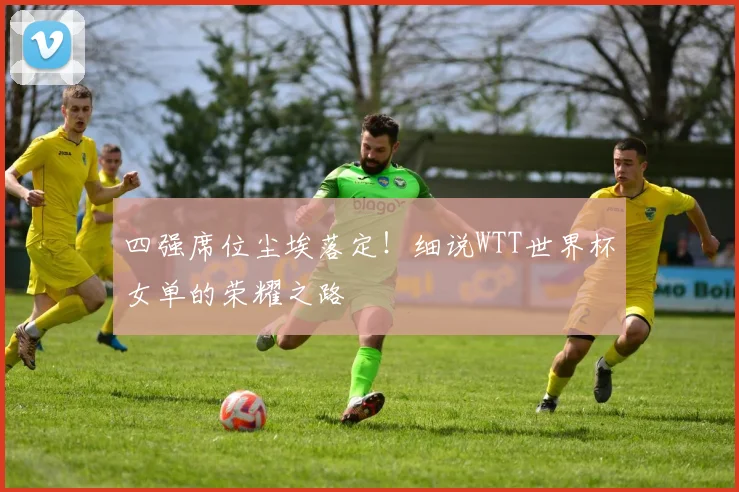 四强席位尘埃落定！细说WTT世界杯女单的荣耀之路