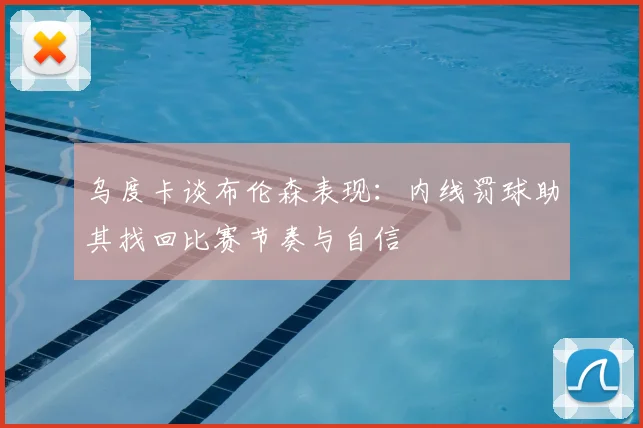 乌度卡谈布伦森表现：内线罚球助其找回比赛节奏与自信
