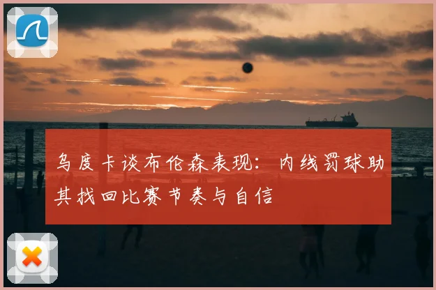 乌度卡谈布伦森表现：内线罚球助其找回比赛节奏与自信