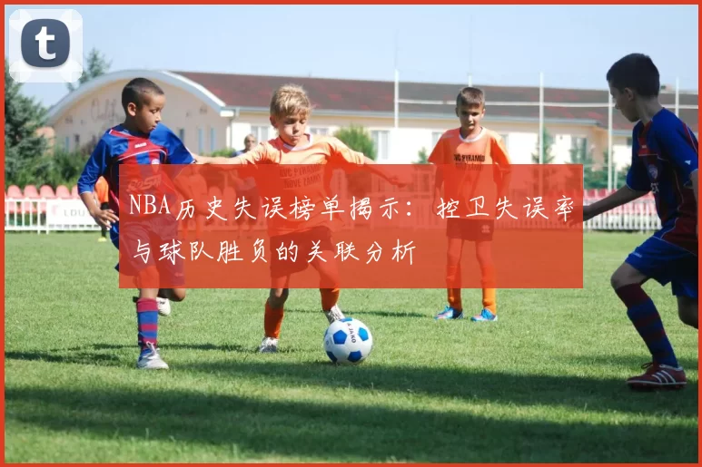 NBA历史失误榜单揭示：控卫失误率与球队胜负的关联分析