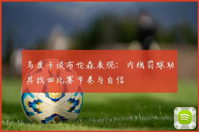 乌度卡谈布伦森表现:内线罚球助其找回比赛节奏与自信