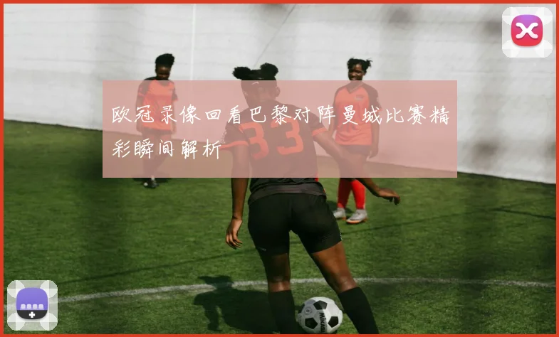 欧冠录像回看巴黎对阵曼城比赛精彩瞬间解析