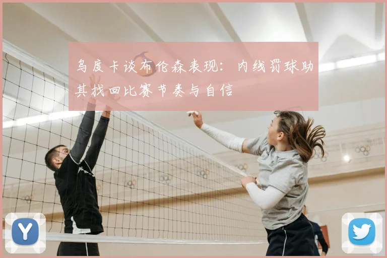乌度卡谈布伦森表现：内线罚球助其找回比赛节奏与自信