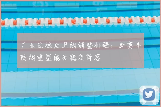 广东宏远后卫线调整补强,新赛季防线重塑能否稳定阵容