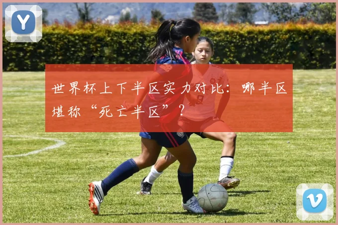 世界杯上下半区实力对比：哪半区堪称“死亡半区”？