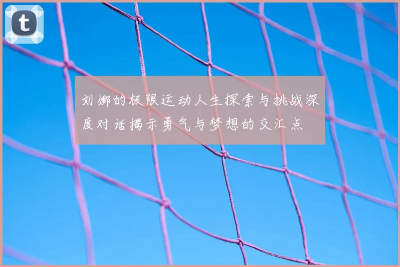 刘娜的极限运动人生探索与挑战深度对话揭示勇气与梦想的交汇点