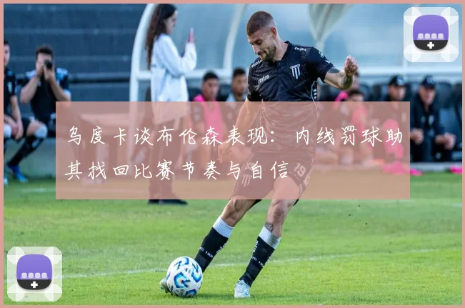 乌度卡谈布伦森表现:内线罚球助其找回比赛节奏与自信