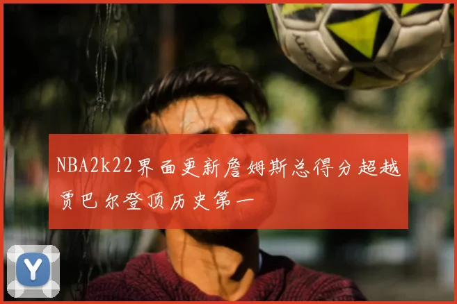 NBA2k22界面更新詹姆斯总得分超越贾巴尔登顶历史第一
