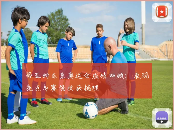 蒂亚姆东京奥运会成绩回顾：表现亮点与赛场收获梳理