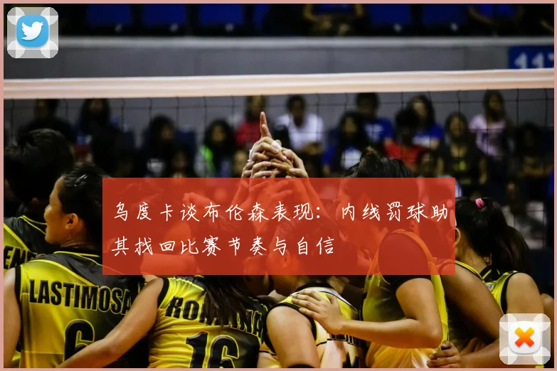 乌度卡谈布伦森表现：内线罚球助其找回比赛节奏与自信