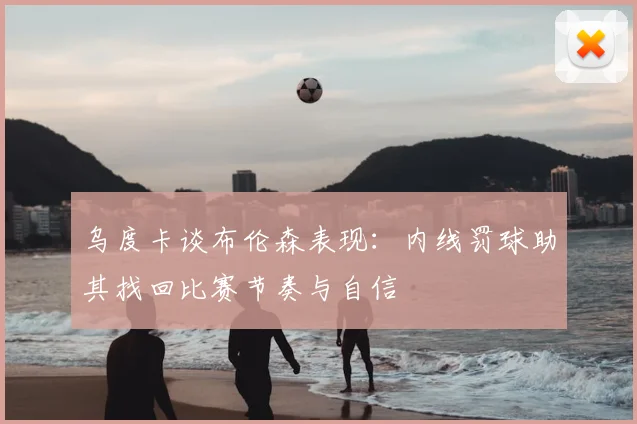 乌度卡谈布伦森表现：内线罚球助其找回比赛节奏与自信