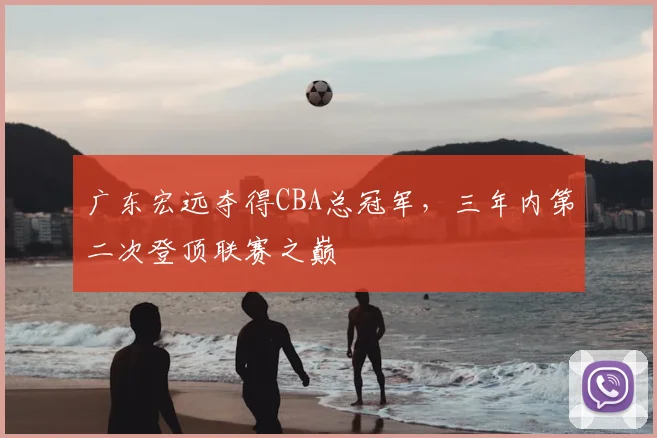 广东宏远夺得CBA总冠军,三年内第二次登顶联赛之巅