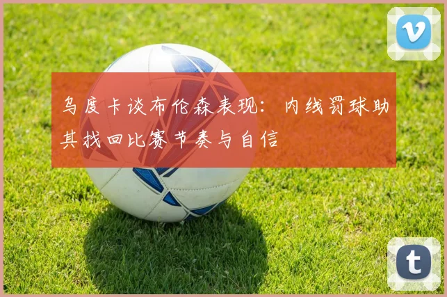 乌度卡谈布伦森表现：内线罚球助其找回比赛节奏与自信