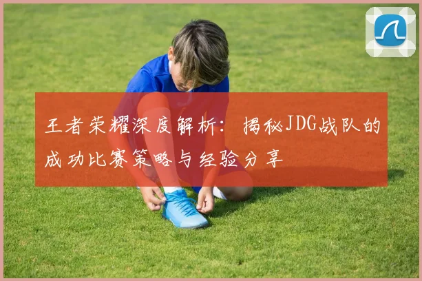 王者荣耀深度解析：揭秘JDG战队的成功比赛策略与经验分享