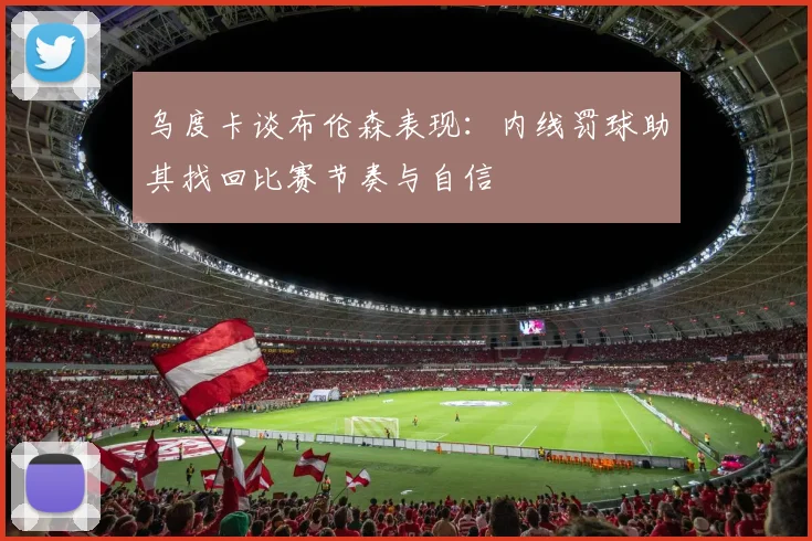 乌度卡谈布伦森表现：内线罚球助其找回比赛节奏与自信