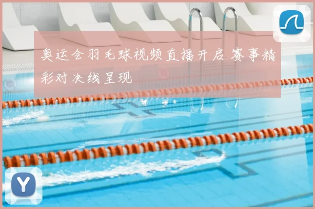奥运会羽毛球视频直播开启 赛事精彩对决线呈现
