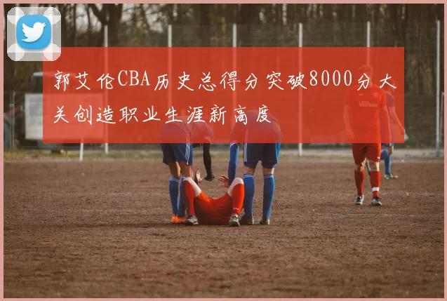 郭艾伦CBA历史总得分突破8000分大关创造职业生涯新高度