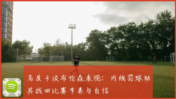 乌度卡谈布伦森表现:内线罚球助其找回比赛节奏与自信