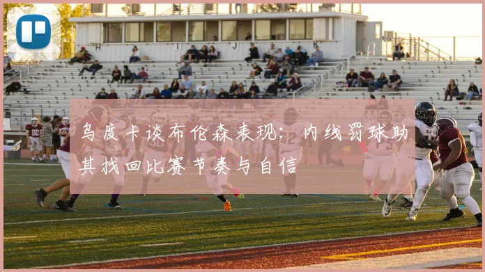乌度卡谈布伦森表现:内线罚球助其找回比赛节奏与自信