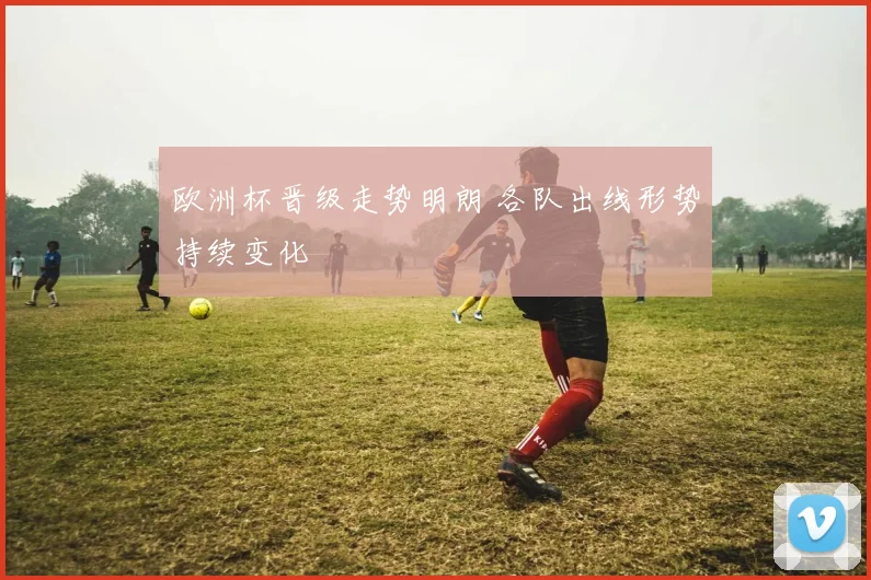 欧洲杯晋级走势明朗 各队出线形势持续变化