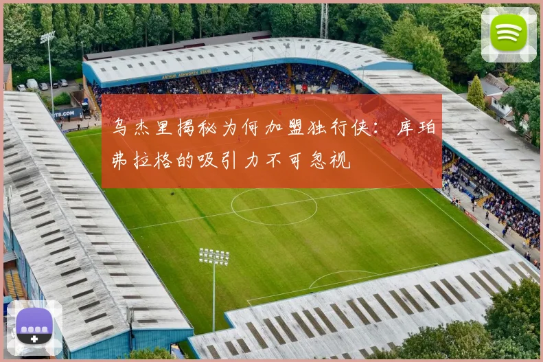 乌杰里揭秘为何加盟独行侠:库珀弗拉格的吸引力不可忽视