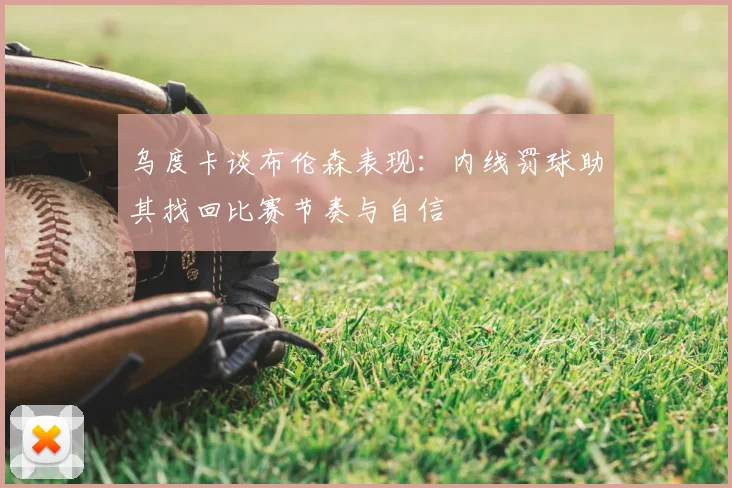 乌度卡谈布伦森表现：内线罚球助其找回比赛节奏与自信