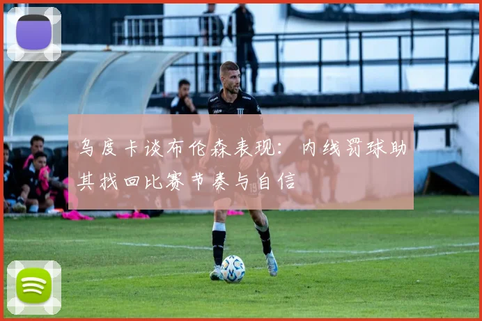 乌度卡谈布伦森表现：内线罚球助其找回比赛节奏与自信