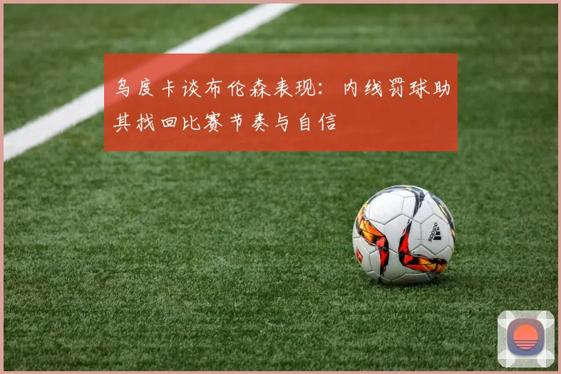 乌度卡谈布伦森表现:内线罚球助其找回比赛节奏与自信