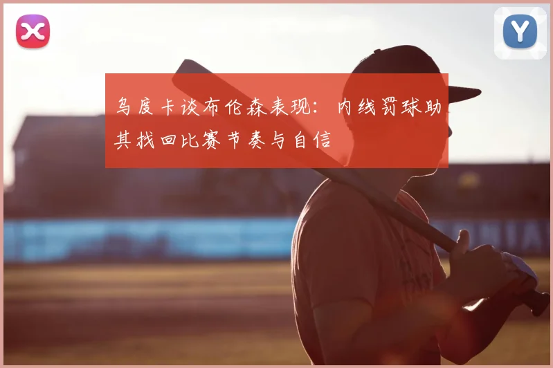 乌度卡谈布伦森表现：内线罚球助其找回比赛节奏与自信