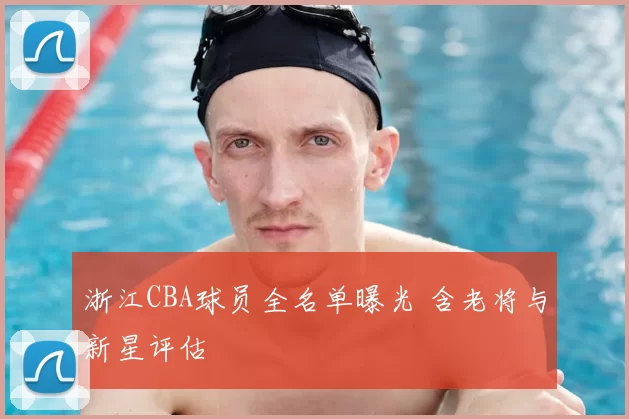 浙江CBA球员全名单曝光 含老将与新星评估