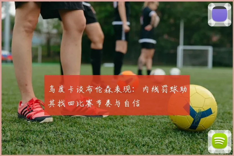 乌度卡谈布伦森表现：内线罚球助其找回比赛节奏与自信