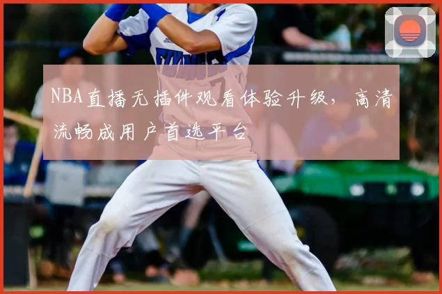 NBA直播无插件观看体验升级，高清流畅成用户首选平台